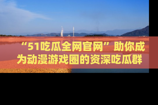 “51吃瓜全网官网”助你成为动漫游戏圈的资深吃瓜群众！