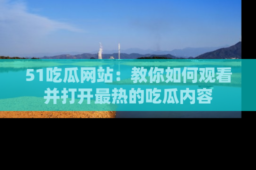51吃瓜网站：教你如何观看并打开最热的吃瓜内容