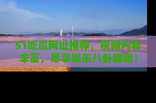 51吃瓜网址推荐，视频内容丰富，尽享娱乐八卦趣闻！