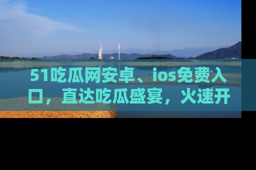 51吃瓜网安卓、ios免费入口，直达吃瓜盛宴，火速开启线上体验！
