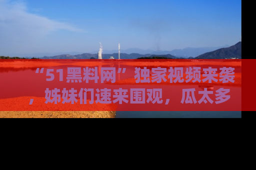 “51黑料网”独家视频来袭，姊妹们速来围观，瓜太多简直停不下来！