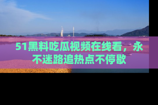 51黑料吃瓜视频在线看，永不迷路追热点不停歇
