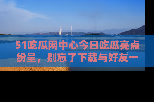 51吃瓜网中心今日吃瓜亮点纷呈，别忘了下载与好友一同分享！
