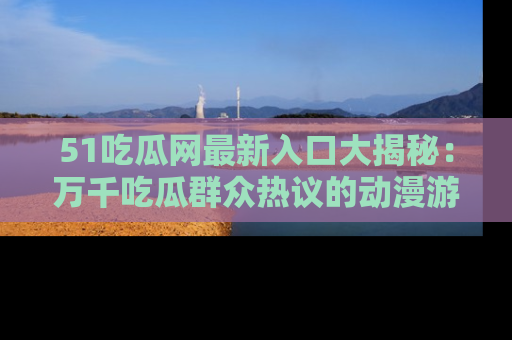 51吃瓜网最新入口大揭秘：万千吃瓜群众热议的动漫游戏事件