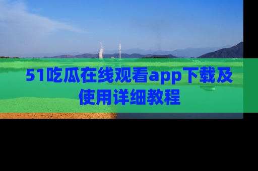51吃瓜在线观看app下载及使用详细教程