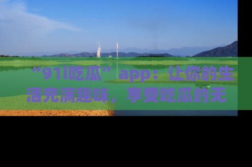 “91i吃瓜”app：让你的生活充满趣味，享受吃瓜的无限乐趣！