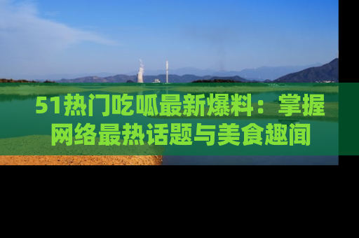 51热门吃呱最新爆料：掌握网络最热话题与美食趣闻