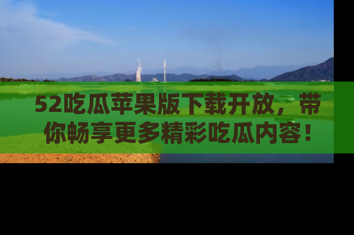 52吃瓜苹果版下载开放，带你畅享更多精彩吃瓜内容！