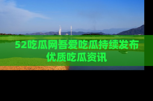 52吃瓜网吾爱吃瓜持续发布优质吃瓜资讯