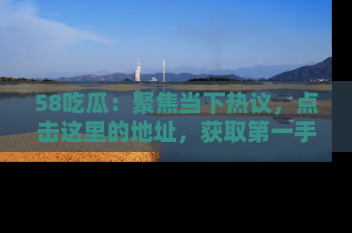 58吃瓜：聚焦当下热议，点击这里的地址，获取第一手的八卦信息！
