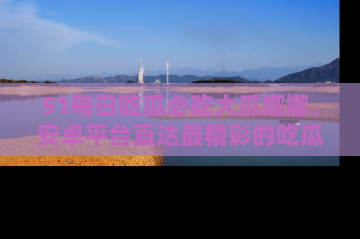 51每日吃瓜必吃大瓜娜娜，安卓平台直达最精彩的吃瓜内容。