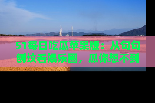 51每日吃瓜苹果版：从句句刨坟看娱乐圈，瓜你想不到的精彩纷呈！