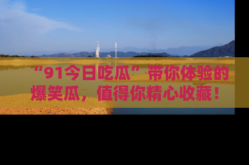 “91今日吃瓜”带你体验的爆笑瓜，值得你精心收藏！