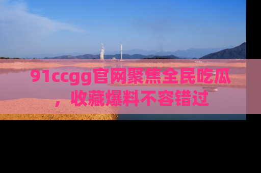 91ccgg官网聚焦全民吃瓜，收藏爆料不容错过