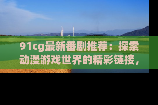 91cg最新番剧推荐：探索动漫游戏世界的精彩链接，尽在此处！