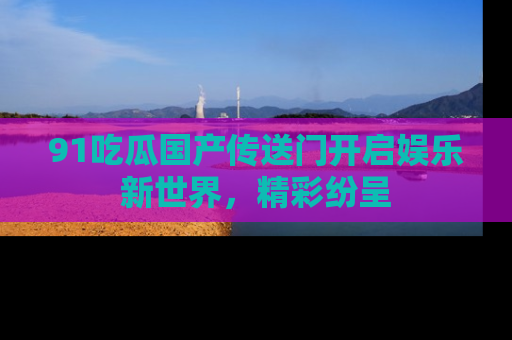 91吃瓜国产传送门开启娱乐新世界，精彩纷呈