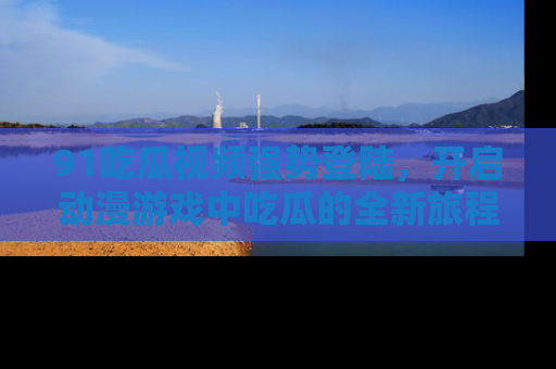91吃瓜视频强势登陆，开启动漫游戏中吃瓜的全新旅程！