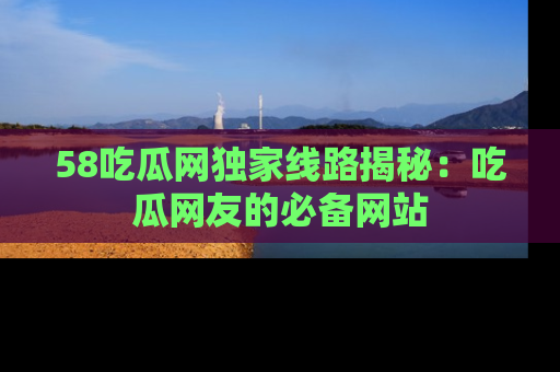 58吃瓜网独家线路揭秘：吃瓜网友的必备网站