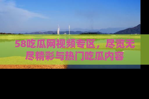 58吃瓜网视频专区，尽览无尽精彩与热门吃瓜内容