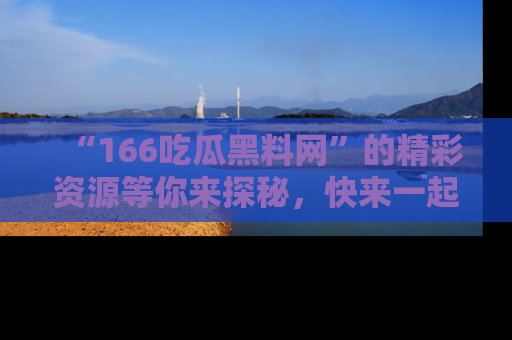 “166吃瓜黑料网”的精彩资源等你来探秘，快来一起吃瓜吧！
