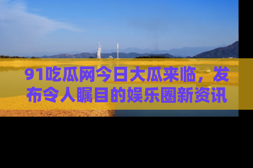 91吃瓜网今日大瓜来临，发布令人瞩目的娱乐圈新资讯！
