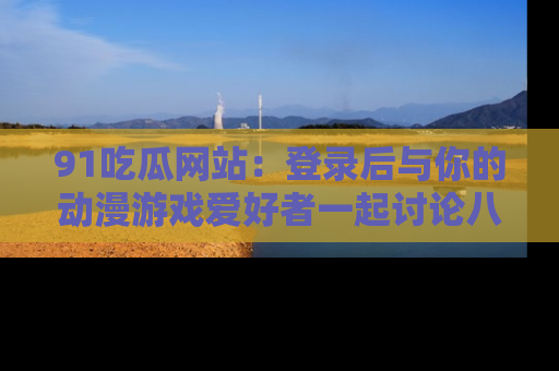 91吃瓜网站：登录后与你的动漫游戏爱好者一起讨论八卦！