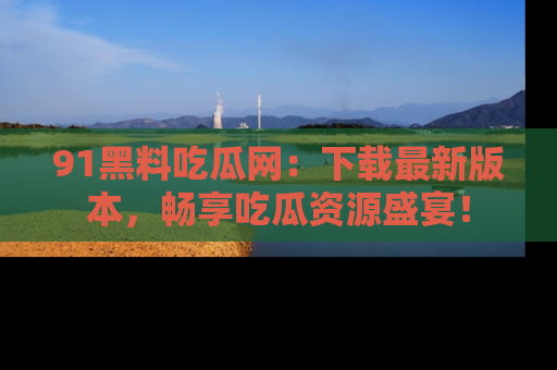 91黑料吃瓜网：下载最新版本，畅享吃瓜资源盛宴！