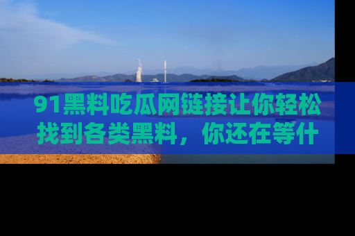 91黑料吃瓜网链接让你轻松找到各类黑料，你还在等什么呢？