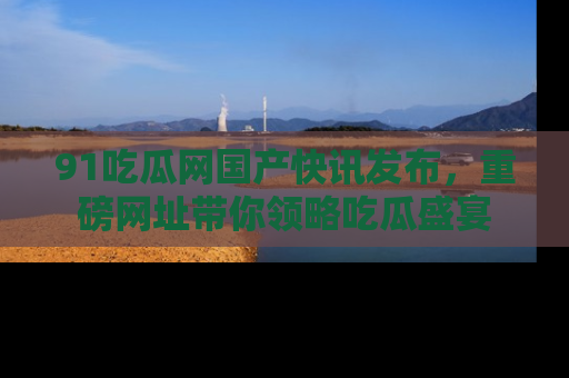 91吃瓜网国产快讯发布，重磅网址带你领略吃瓜盛宴