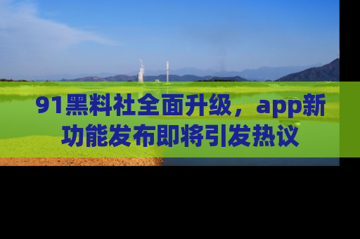 91黑料社全面升级，app新功能发布即将引发热议