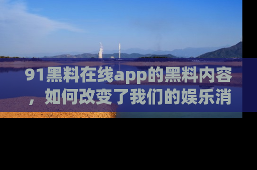 91黑料在线app的黑料内容，如何改变了我们的娱乐消费习惯？