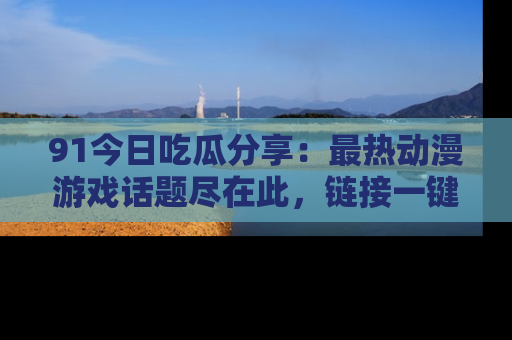 91今日吃瓜分享：最热动漫游戏话题尽在此，链接一键畅游！