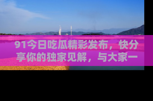 91今日吃瓜精彩发布，快分享你的独家见解，与大家一起讨论吧！