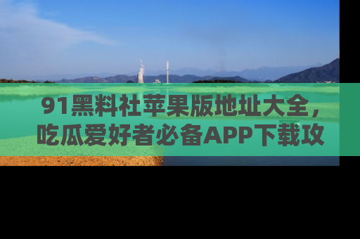 91黑料社苹果版地址大全，吃瓜爱好者必备APP下载攻略
