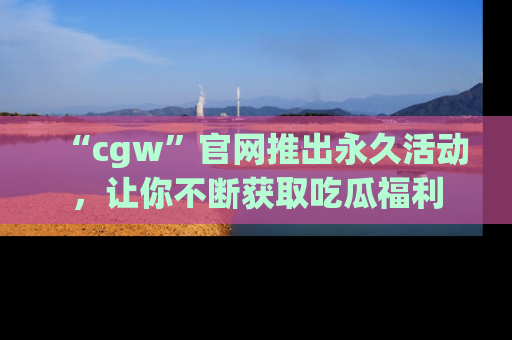 “cgw”官网推出永久活动，让你不断获取吃瓜福利