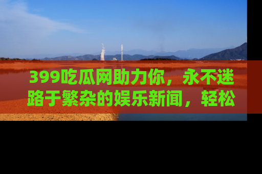 399吃瓜网助力你，永不迷路于繁杂的娱乐新闻，轻松追踪热点！