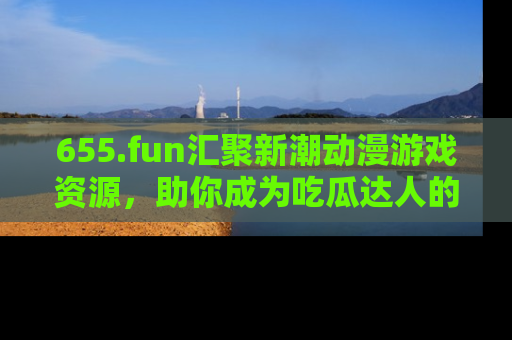 655.fun汇聚新潮动漫游戏资源，助你成为吃瓜达人的必备平台！