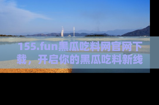 155.fun黑瓜吃料网官网下载，开启你的黑瓜吃料新线路，轻松找到入口！