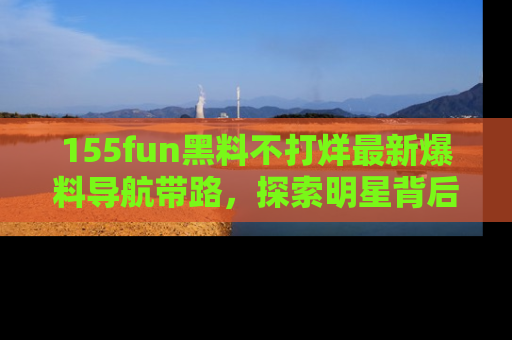 155fun黑料不打烊最新爆料导航带路，探索明星背后的秘密