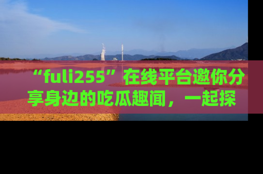 “fuli255”在线平台邀你分享身边的吃瓜趣闻,一起探索生活的小秘密!