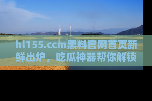 hl155.ccm黑料官网首页新鲜出炉，吃瓜神器帮你解锁那些鲜为人知的内幕！