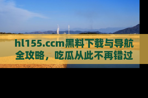hl155.ccm黑料下载与导航全攻略,吃瓜从此不再错过任何热点