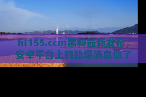 hl155.ccm黑料最新发布，安卓平台上的劲爆消息你了解了吗？