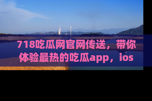 718吃瓜网官网传送，带你体验最热的吃瓜app，ios用户必备哦！