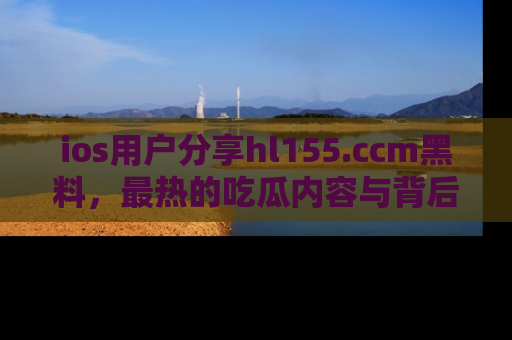 ios用户分享hl155.ccm黑料,最热的吃瓜内容与背后的真实事件!