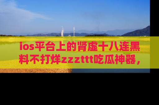 ios平台上的肾虚十八连黑料不打烊zzzttt吃瓜神器，你绝对不能错过