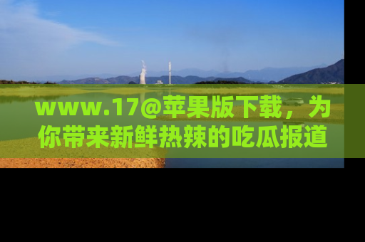www.17@苹果版下载,为你带来新鲜热辣的吃瓜报道,尽情享受!