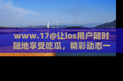www.17@让ios用户随时随地享受吃瓜，精彩动态一手掌握