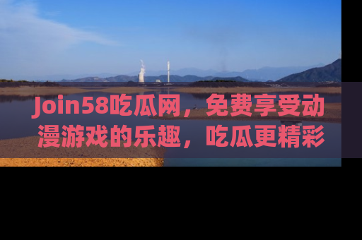 Join58吃瓜网,免费享受动漫游戏的乐趣,吃瓜更精彩!
