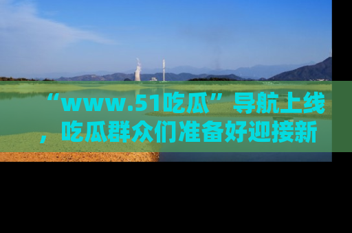 “www.51吃瓜”导航上线，吃瓜群众们准备好迎接新一波奇葩事件吗？